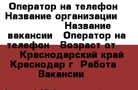 Оператор на телефон › Название организации ­ union info › Название вакансии ­ Оператор на телефон › Возраст от ­ 18 - Краснодарский край, Краснодар г. Работа » Вакансии   